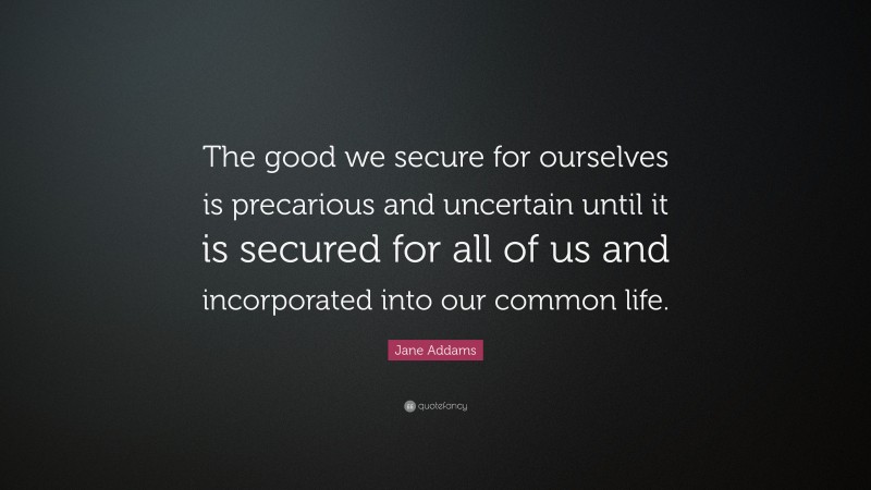 Jane Addams Quote: “The good we secure for ourselves is precarious and uncertain until it is secured for all of us and incorporated into our common life.”