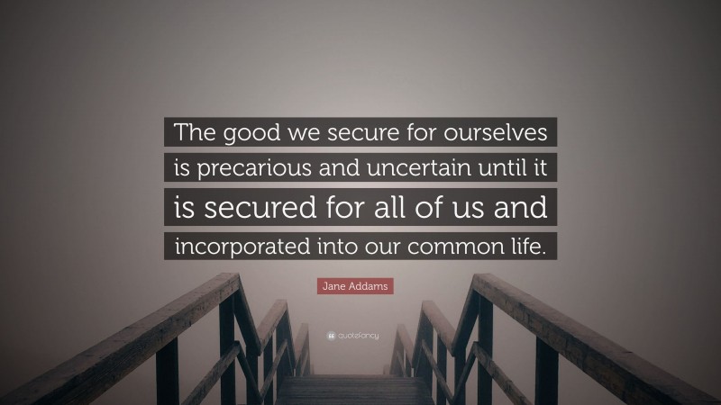 Jane Addams Quote: “The good we secure for ourselves is precarious and uncertain until it is secured for all of us and incorporated into our common life.”