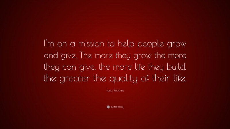 Tony Robbins Quote: “I’m on a mission to help people grow and give. The more they grow the more they can give, the more life they build, the greater the quality of their life.”