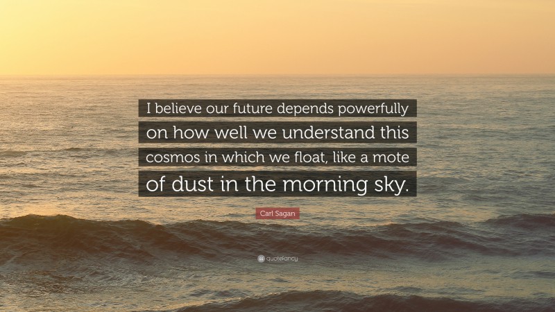 Carl Sagan Quote: “I believe our future depends powerfully on how well we understand this cosmos in which we float, like a mote of dust in the morning sky.”