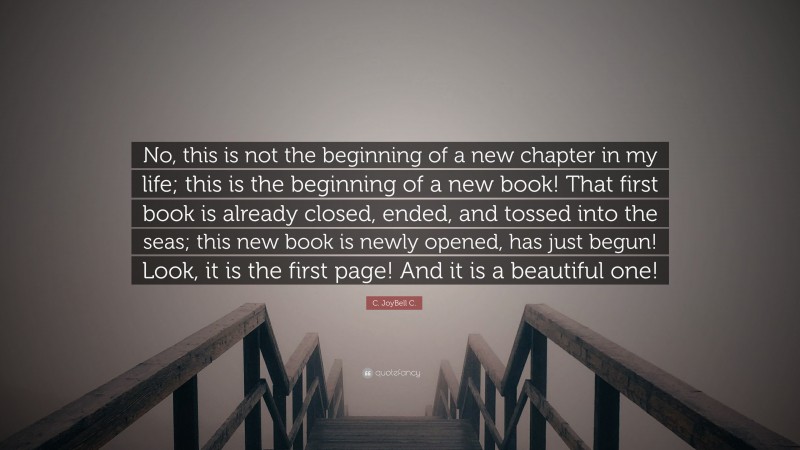 C. JoyBell C. Quote: “No, this is not the beginning of a new chapter in my life; this is the beginning of a new book! That first book is already closed, ended, and tossed into the seas; this new book is newly opened, has just begun! Look, it is the first page! And it is a beautiful one!”