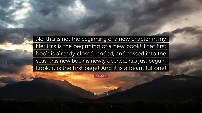 C. JoyBell C. Quote: “No, this is not the beginning of a new chapter in my life; this is the beginning of a new book! That first book is already closed, ended, and tossed into the seas; this new book is newly opened, has just begun! Look, it is the first page! And it is a beautiful one!”