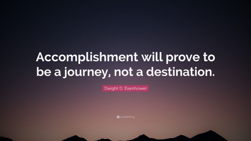 Dwight D. Eisenhower Quote: “Accomplishment will prove to be a journey, not a destination.”