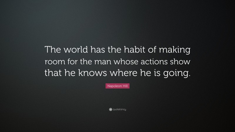 Napoleon Hill Quote: “The world has the habit of making room for the man whose actions show that he knows where he is going.”