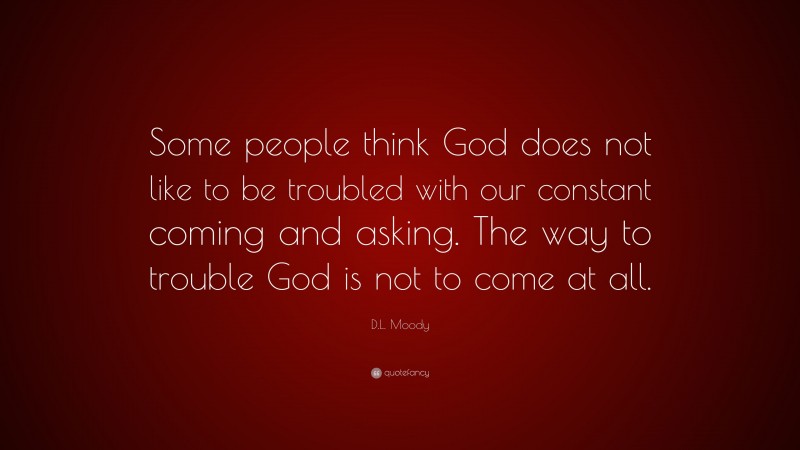 D.L. Moody Quote: “Some people think God does not like to be troubled with our constant coming and asking. The way to trouble God is not to come at all.”