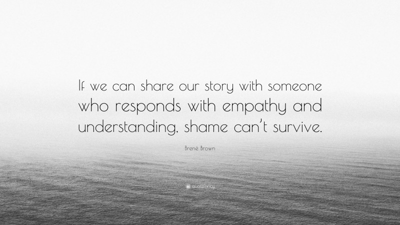 Brené Brown Quote: “If we can share our story with someone who responds with empathy and understanding, shame can’t survive.”