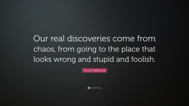 Chuck Palahniuk Quote: “Our real discoveries come from chaos, from going to the place that looks wrong and stupid and foolish.”