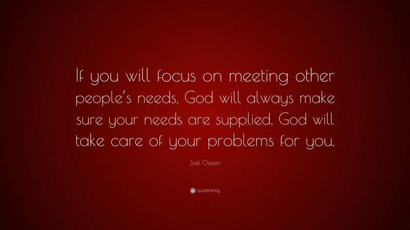 Joel Osteen Quote: “If you will focus on meeting other people’s needs, God will always make sure your needs are supplied. God will take care of your problems for you.”