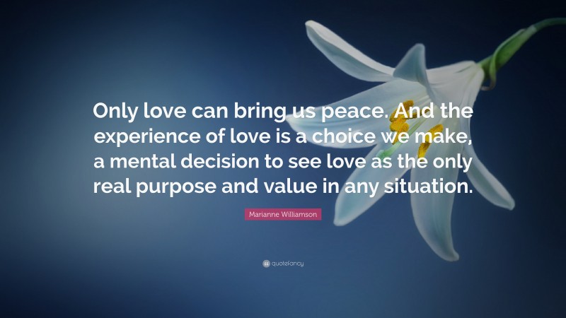 Marianne Williamson Quote: “Only love can bring us peace. And the experience of love is a choice we make, a mental decision to see love as the only real purpose and value in any situation.”