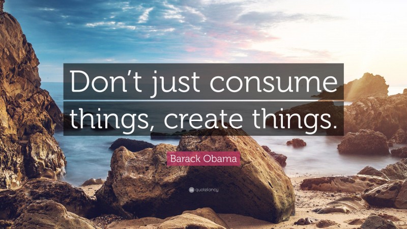 Barack Obama Quote: “Don’t just consume things, create things.”