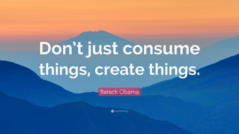 Barack Obama Quote: “Don’t just consume things, create things.”