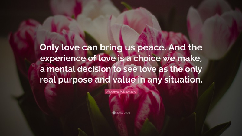 Marianne Williamson Quote: “Only love can bring us peace. And the experience of love is a choice we make, a mental decision to see love as the only real purpose and value in any situation.”