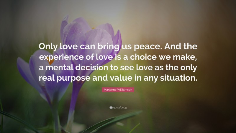 Marianne Williamson Quote: “Only love can bring us peace. And the experience of love is a choice we make, a mental decision to see love as the only real purpose and value in any situation.”
