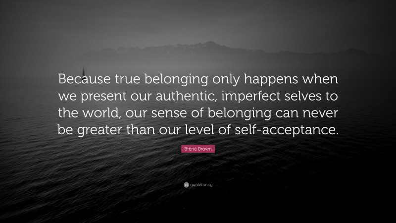 Brené Brown Quote: “Because true belonging only happens when we present our authentic, imperfect selves to the world, our sense of belonging can never be greater than our level of self-acceptance.”