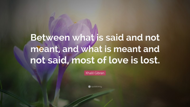 Khalil Gibran Quote: “Between what is said and not meant, and what is meant and not said, most of love is lost.”