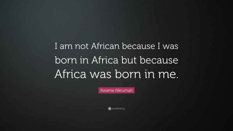 Kwame Nkrumah Quote: “I am not African because I was born in Africa but because Africa was born in me.”