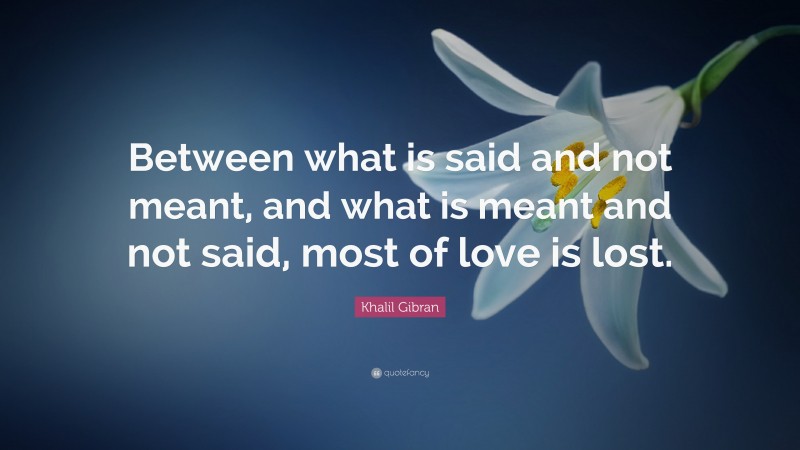 Khalil Gibran Quote: “Between what is said and not meant, and what is meant and not said, most of love is lost.”