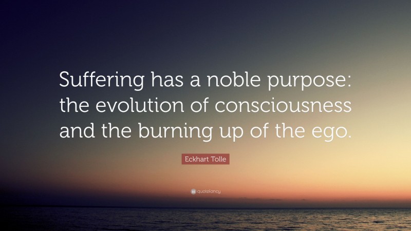 Eckhart Tolle Quote: “Suffering has a noble purpose: the evolution of consciousness and the burning up of the ego.”