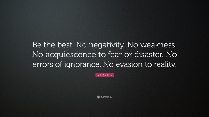 Jeff Buckley Quote: “Be the best. No negativity. No weakness. No acquiescence to fear or disaster. No errors of ignorance. No evasion to reality.”