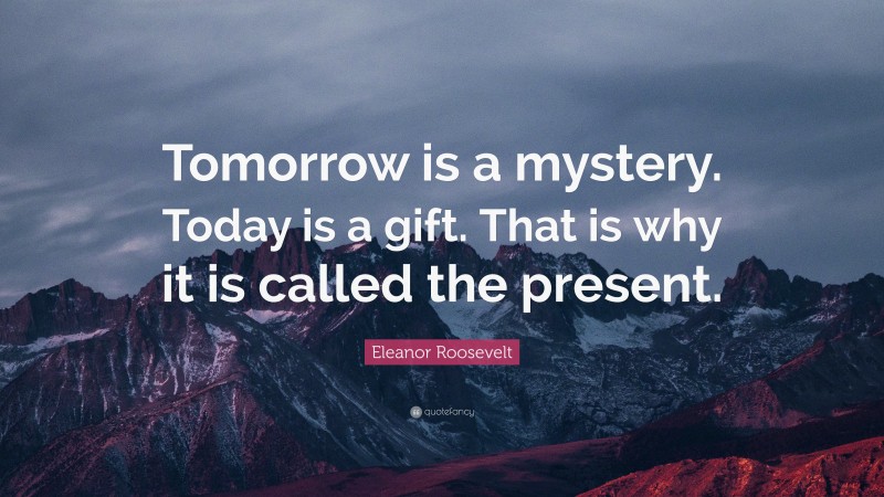 Eleanor Roosevelt Quote: “Tomorrow is a mystery. Today is a gift. That is why it is called the present.”