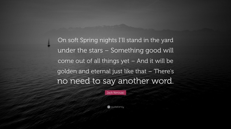 Jack Kerouac Quote: “On soft Spring nights I’ll stand in the yard under the stars – Something good will come out of all things yet – And it will be golden and eternal just like that – There’s no need to say another word.”