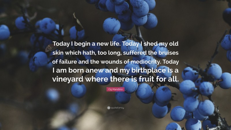 Og Mandino Quote: “Today I begin a new life. Today I shed my old skin which hath, too long, suffered the bruises of failure and the wounds of mediocrity. Today I am born anew and my birthplace is a vineyard where there is fruit for all.”