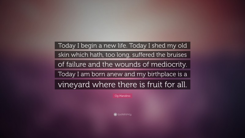 Og Mandino Quote: “Today I begin a new life. Today I shed my old skin which hath, too long, suffered the bruises of failure and the wounds of mediocrity. Today I am born anew and my birthplace is a vineyard where there is fruit for all.”