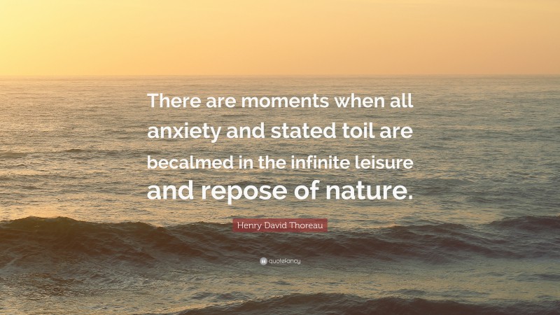 Henry David Thoreau Quote: “There are moments when all anxiety and stated toil are becalmed in the infinite leisure and repose of nature.”