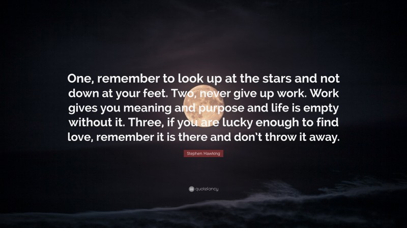 Stephen Hawking Quote: “One, remember to look up at the stars and not down at your feet. Two, never give up work. Work gives you meaning and purpose and life is empty without it. Three, if you are lucky enough to find love, remember it is there and don’t throw it away.”