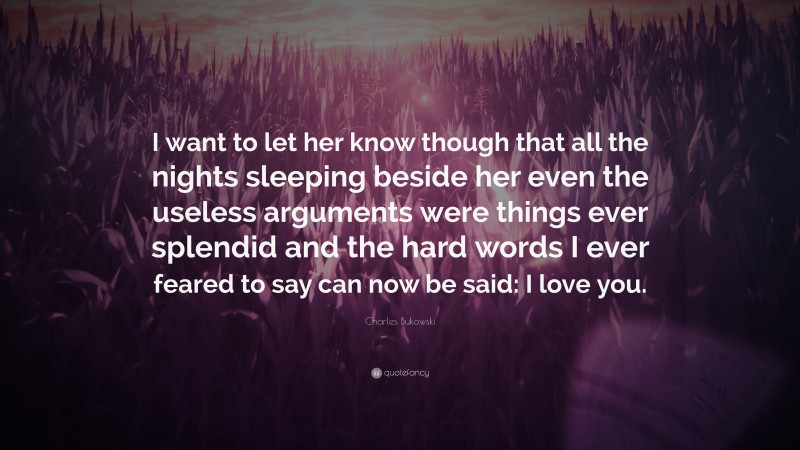 Charles Bukowski Quote: “I want to let her know though that all the nights sleeping beside her even the useless arguments were things ever splendid and the hard words I ever feared to say can now be said: I love you.”