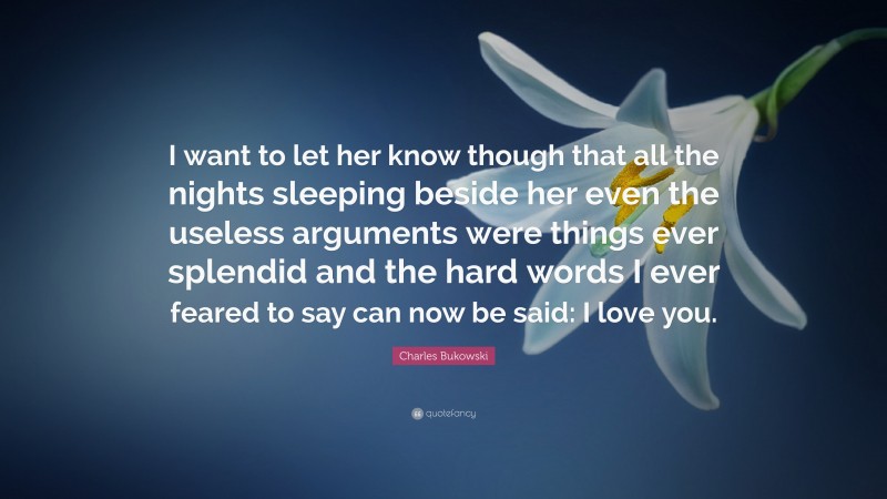 Charles Bukowski Quote: “I want to let her know though that all the nights sleeping beside her even the useless arguments were things ever splendid and the hard words I ever feared to say can now be said: I love you.”