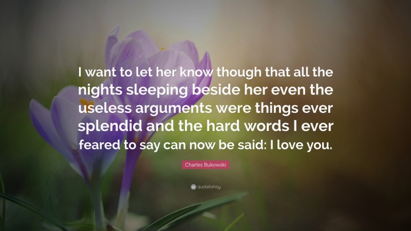 Charles Bukowski Quote: “I want to let her know though that all the nights sleeping beside her even the useless arguments were things ever splendid and the hard words I ever feared to say can now be said: I love you.”