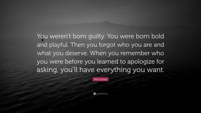 Alan Cohen Quote: “You weren’t born guilty. You were born bold and playful. Then you forgot who you are and what you deserve. When you remember who you were before you learned to apologize for asking, you’ll have everything you want.”