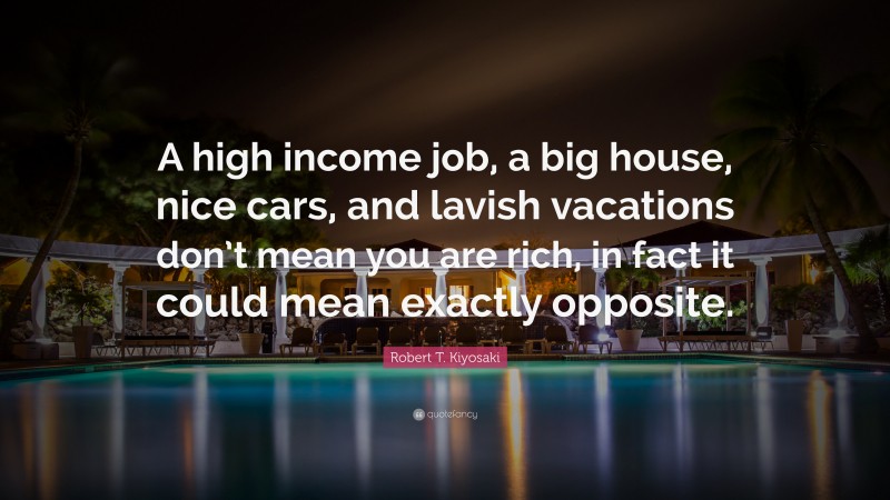 Robert T. Kiyosaki Quote: “A high income job, a big house, nice cars, and lavish vacations don’t mean you are rich, in fact it could mean exactly opposite.”
