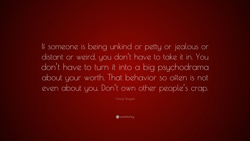 Cheryl Strayed Quote: “If someone is being unkind or petty or jealous or distant or weird, you don’t have to take it in. You don’t have to turn it into a big psychodrama about your worth. That behavior so often is not even about you. Don’t own other people’s crap.”