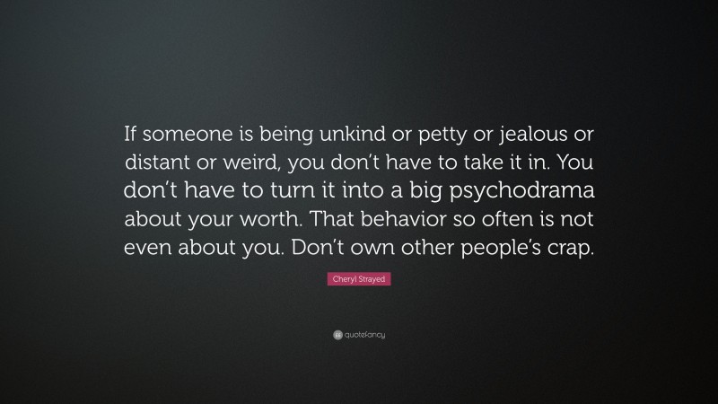 Cheryl Strayed Quote: “If someone is being unkind or petty or jealous or distant or weird, you don’t have to take it in. You don’t have to turn it into a big psychodrama about your worth. That behavior so often is not even about you. Don’t own other people’s crap.”