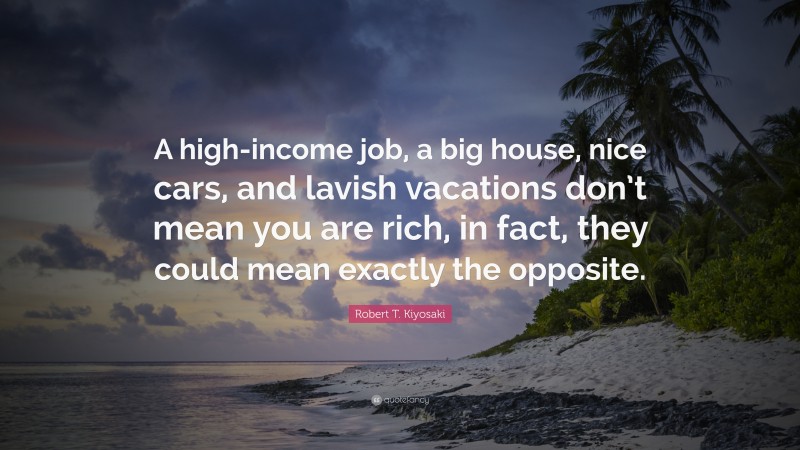 Robert T. Kiyosaki Quote: “A high-income job, a big house, nice cars, and lavish vacations don’t mean you are rich, in fact, they could mean exactly the opposite.”