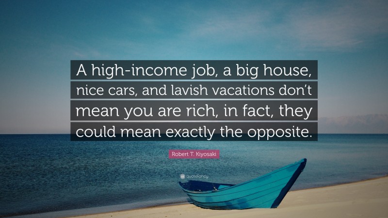 Robert T. Kiyosaki Quote: “A high-income job, a big house, nice cars, and lavish vacations don’t mean you are rich, in fact, they could mean exactly the opposite.”