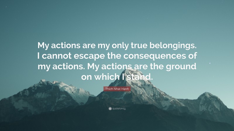 Thich Nhat Hanh Quote: “My actions are my only true belongings. I cannot escape the consequences of my actions. My actions are the ground on which I stand.”