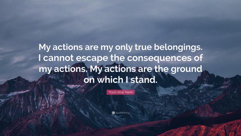 Thich Nhat Hanh Quote: “My actions are my only true belongings. I cannot escape the consequences of my actions. My actions are the ground on which I stand.”