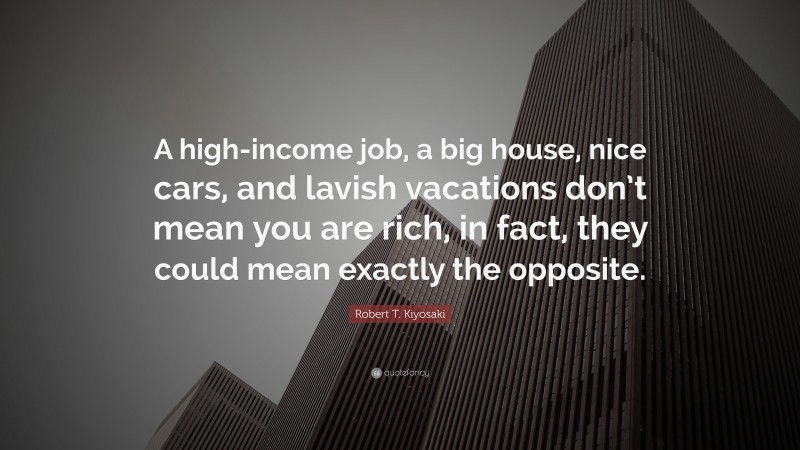 Robert T. Kiyosaki Quote: “A high-income job, a big house, nice cars, and lavish vacations don’t mean you are rich, in fact, they could mean exactly the opposite.”