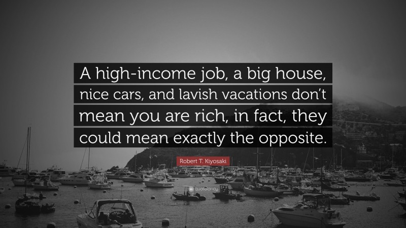 Robert T. Kiyosaki Quote: “A high-income job, a big house, nice cars, and lavish vacations don’t mean you are rich, in fact, they could mean exactly the opposite.”