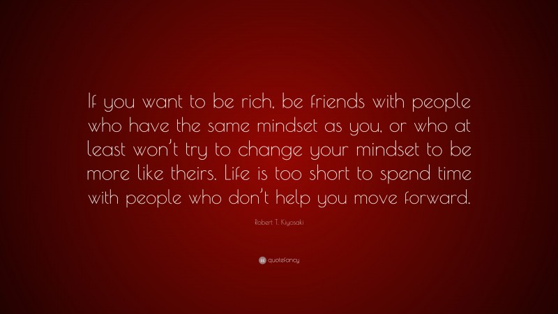 Robert T. Kiyosaki Quote: “If you want to be rich, be friends with people who have the same mindset as you, or who at least won’t try to change your mindset to be more like theirs. Life is too short to spend time with people who don’t help you move forward.”