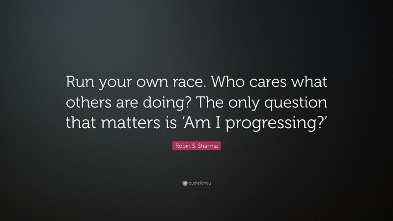 Robin S. Sharma Quote: “Run your own race. Who cares what others are doing? The only question that matters is ‘Am I progressing?’”