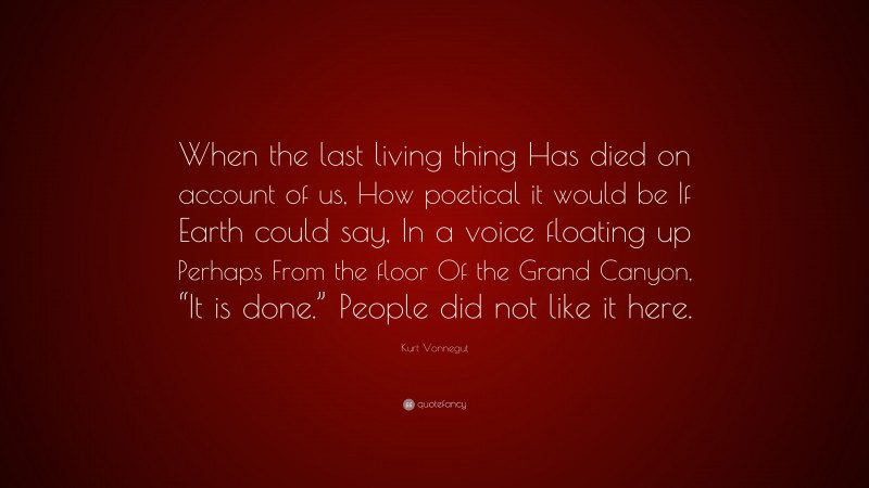 Kurt Vonnegut Quote: “When the last living thing Has died on account of us, How poetical it would be If Earth could say, In a voice floating up Perhaps From the floor Of the Grand Canyon, “It is done.” People did not like it here.”