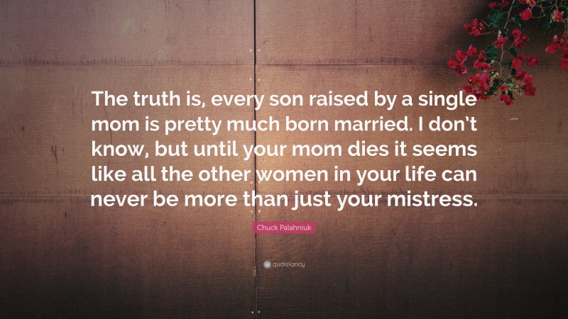 Chuck Palahniuk Quote: “The truth is, every son raised by a single mom is pretty much born married. I don’t know, but until your mom dies it seems like all the other women in your life can never be more than just your mistress.”