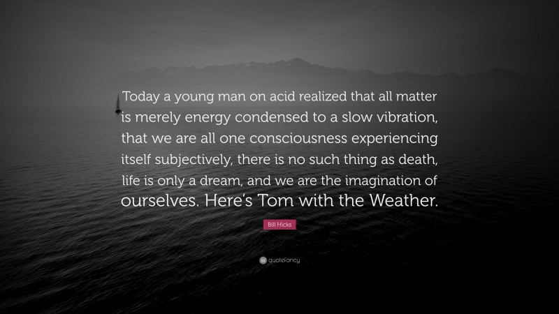 Bill Hicks Quote: “Today a young man on acid realized that all matter is merely energy condensed to a slow vibration, that we are all one consciousness experiencing itself subjectively, there is no such thing as death, life is only a dream, and we are the imagination of ourselves. Here’s Tom with the Weather.”