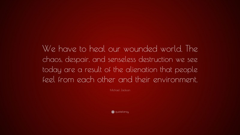 Michael Jackson Quote: “We have to heal our wounded world. The chaos, despair, and senseless destruction we see today are a result of the alienation that people feel from each other and their environment.”