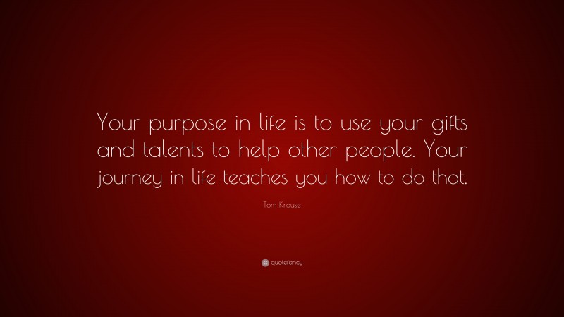 Tom Krause Quote: “Your purpose in life is to use your gifts and talents to help other people. Your journey in life teaches you how to do that.”