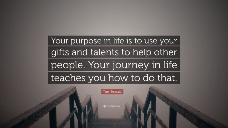 Tom Krause Quote: “Your purpose in life is to use your gifts and talents to help other people. Your journey in life teaches you how to do that.”